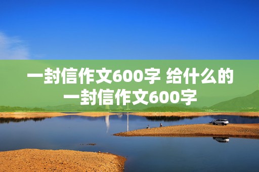 一封信作文600字 给什么的一封信作文600字