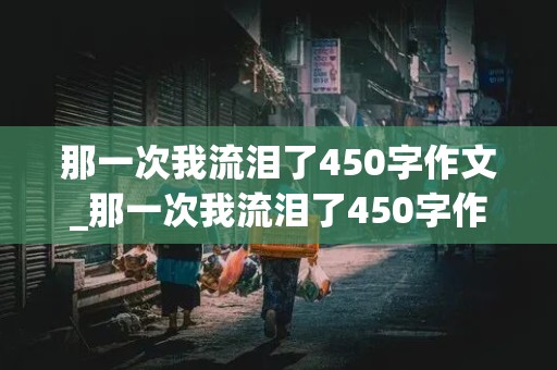 那一次我流泪了450字作文_那一次我流泪了450字作文(感动)