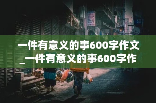 一件有意义的事600字作文_一件有意义的事600字作文初二