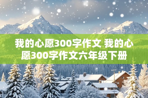 我的心愿300字作文 我的心愿300字作文六年级下册