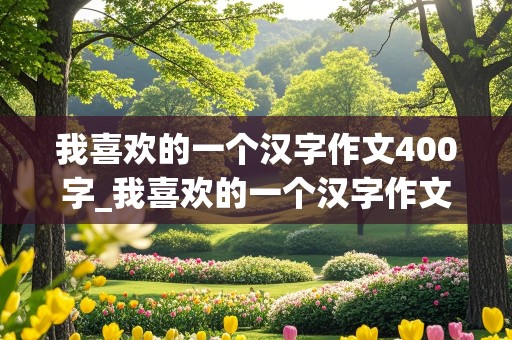 我喜欢的一个汉字作文400字_我喜欢的一个汉字作文400字左右