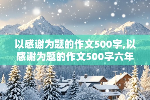 以感谢为题的作文500字,以感谢为题的作文500字六年级