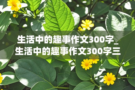 生活中的趣事作文300字_生活中的趣事作文300字三年级