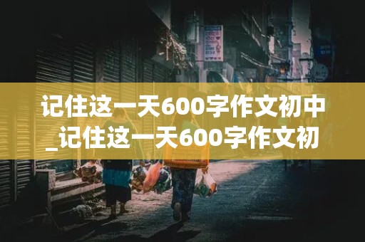 记住这一天600字作文初中_记住这一天600字作文初中记叙文