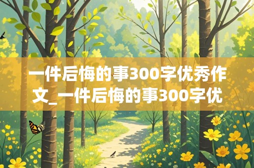 一件后悔的事300字优秀作文_一件后悔的事300字优秀作文三年级