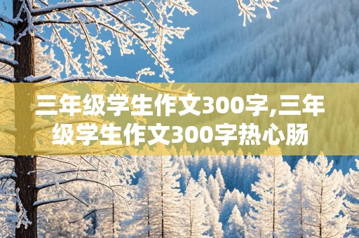 三年级学生作文300字,三年级学生作文300字热心肠