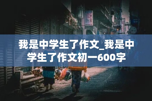 我是中学生了作文_我是中学生了作文初一600字