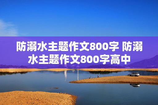 防溺水主题作文800字 防溺水主题作文800字高中