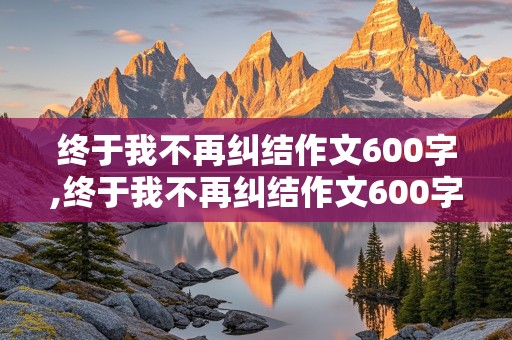 终于我不再纠结作文600字,终于我不再纠结作文600字记叙文