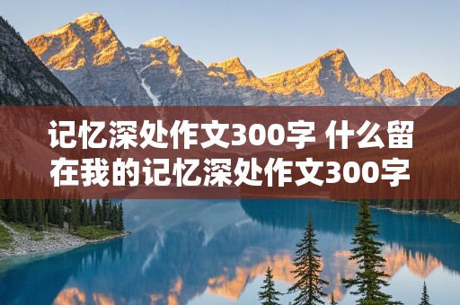 记忆深处作文300字 什么留在我的记忆深处作文300字