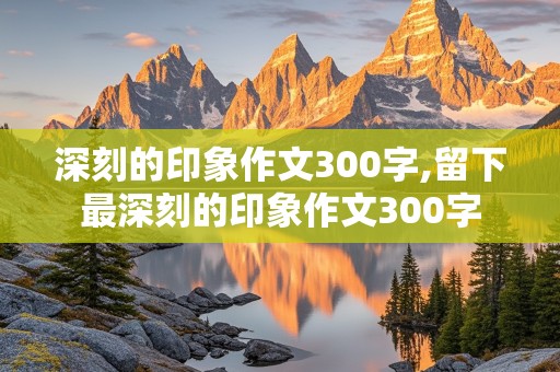 深刻的印象作文300字,留下最深刻的印象作文300字