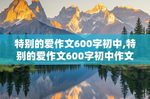 特别的爱作文600字初中,特别的爱作文600字初中作文