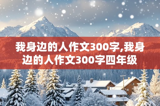 我身边的人作文300字,我身边的人作文300字四年级