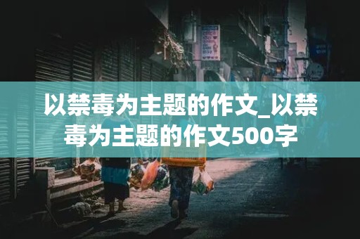 以禁毒为主题的作文_以禁毒为主题的作文500字