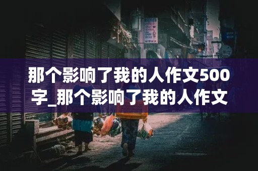 那个影响了我的人作文500字_那个影响了我的人作文500字六年级