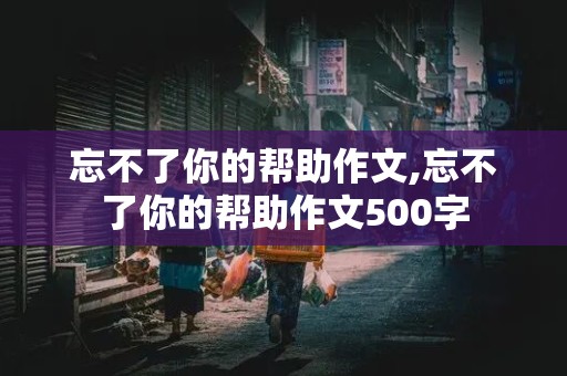 忘不了你的帮助作文,忘不了你的帮助作文500字