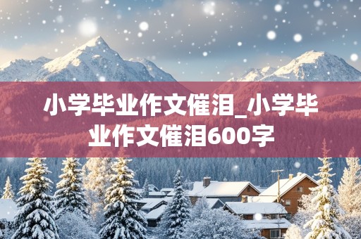 小学毕业作文催泪_小学毕业作文催泪600字