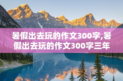 暑假出去玩的作文300字,暑假出去玩的作文300字三年级