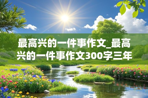 最高兴的一件事作文_最高兴的一件事作文300字三年级