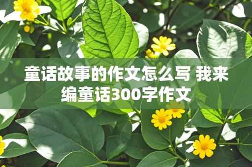 童话故事的作文怎么写 我来编童话300字作文