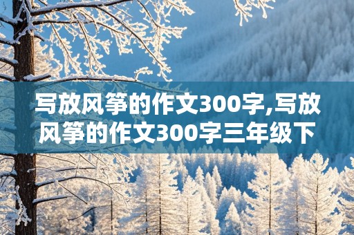 写放风筝的作文300字,写放风筝的作文300字三年级下册