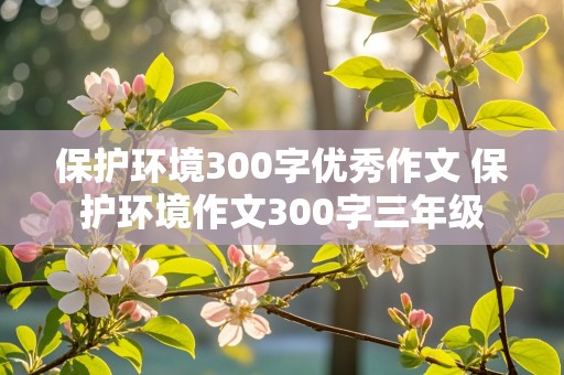 保护环境300字优秀作文 保护环境作文300字三年级