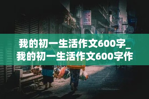 我的初一生活作文600字_我的初一生活作文600字作文