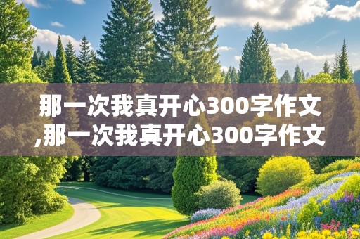 那一次我真开心300字作文,那一次我真开心300字作文免费