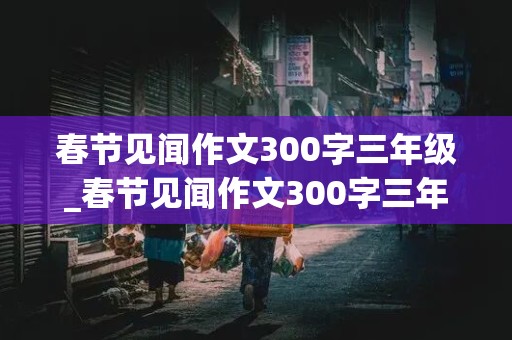 春节见闻作文300字三年级_春节见闻作文300字三年级下册