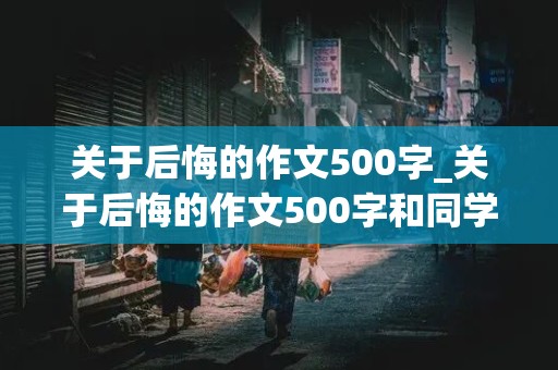 关于后悔的作文500字_关于后悔的作文500字和同学有关