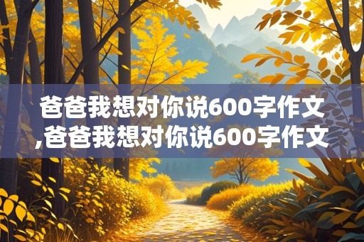 爸爸我想对你说600字作文,爸爸我想对你说600字作文五年级