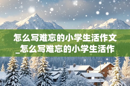 怎么写难忘的小学生活作文_怎么写难忘的小学生活作文500字