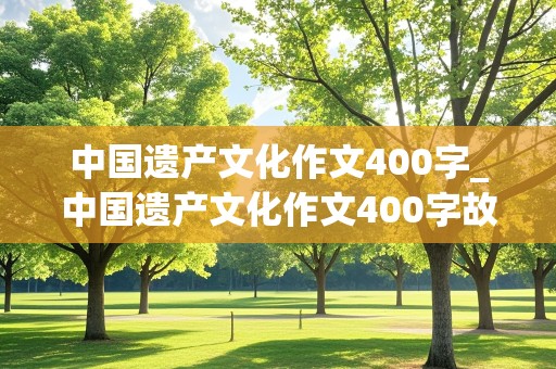 中国遗产文化作文400字_中国遗产文化作文400字故宫