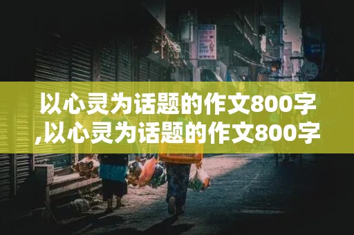 以心灵为话题的作文800字,以心灵为话题的作文800字高中