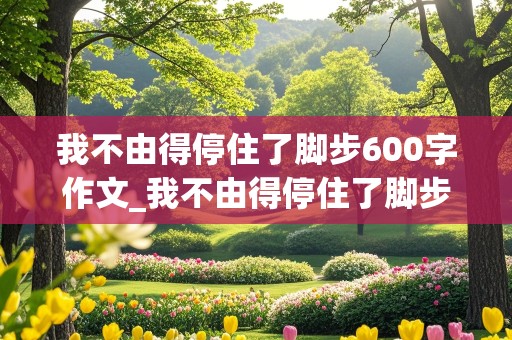 我不由得停住了脚步600字作文_我不由得停住了脚步600字作文托物言志