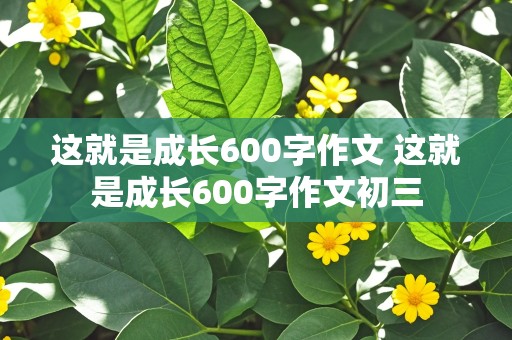 这就是成长600字作文 这就是成长600字作文初三