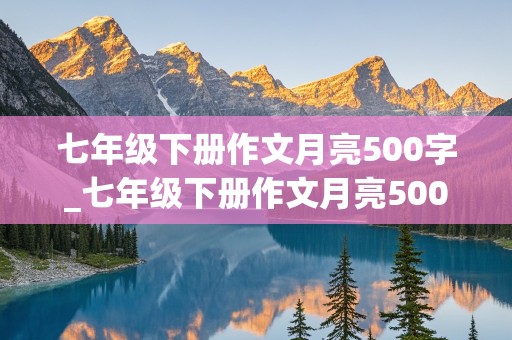 七年级下册作文月亮500字_七年级下册作文月亮500字写遐想怎么写