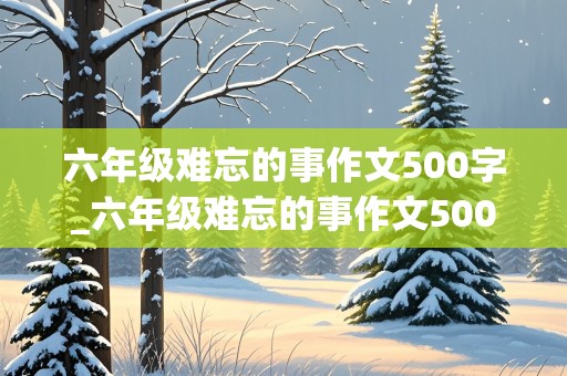 六年级难忘的事作文500字_六年级难忘的事作文500字,在学校里的