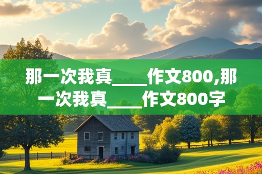 那一次我真____作文800,那一次我真____作文800字