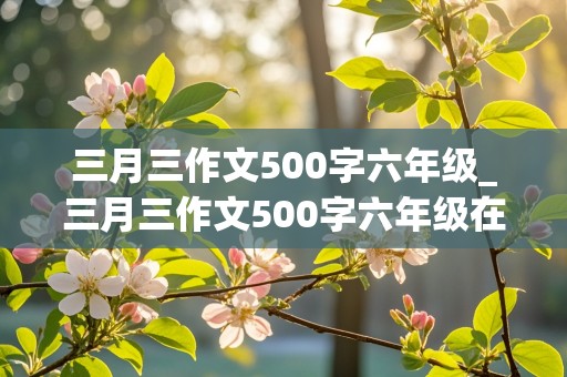 三月三作文500字六年级_三月三作文500字六年级在学校