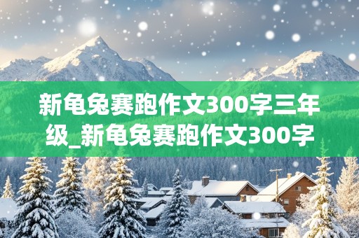 新龟兔赛跑作文300字三年级_新龟兔赛跑作文300字三年级乌龟超越兔子