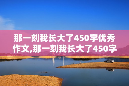 那一刻我长大了450字优秀作文,那一刻我长大了450字优秀作文免费