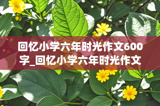 回忆小学六年时光作文600字_回忆小学六年时光作文600字初中