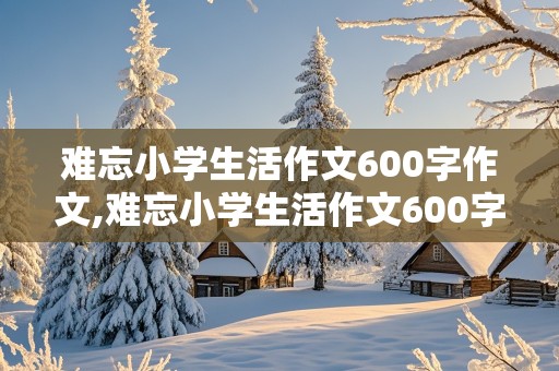 难忘小学生活作文600字作文,难忘小学生活作文600字作文叙事2到3件含小标题