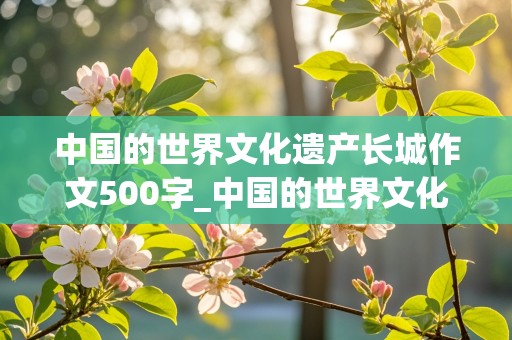 中国的世界文化遗产长城作文500字_中国的世界文化遗产长城作文500字免费