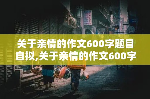 关于亲情的作文600字题目自拟,关于亲情的作文600字题目自拟初中