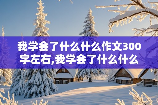 我学会了什么什么作文300字左右,我学会了什么什么作文300字左右怎么写