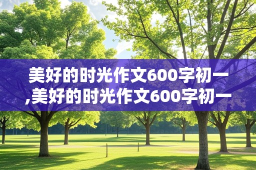 美好的时光作文600字初一,美好的时光作文600字初一上册