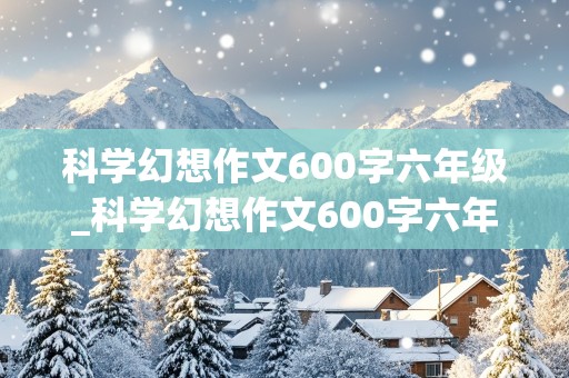 科学幻想作文600字六年级_科学幻想作文600字六年级下册