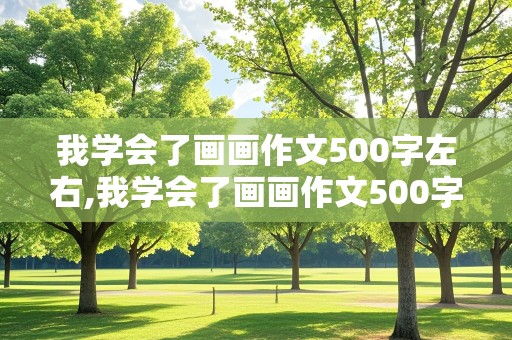 我学会了画画作文500字左右,我学会了画画作文500字左右六年级